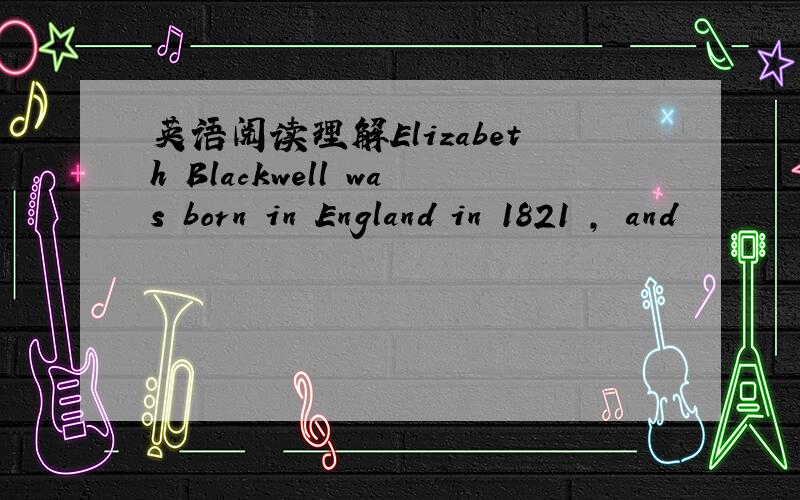 英语阅读理解Elizabeth Blackwell was born in England in 1821 , and