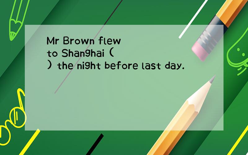 Mr Brown flew to Shanghai ( ) the night before last day.