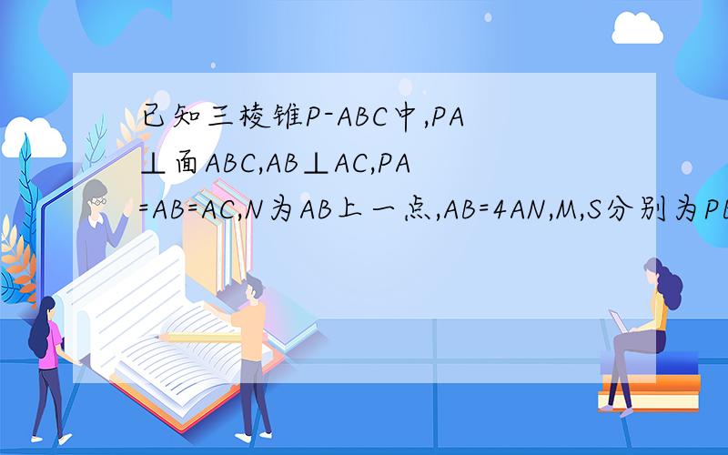 已知三棱锥P-ABC中,PA⊥面ABC,AB⊥AC,PA=AB=AC,N为AB上一点,AB=4AN,M,S分别为PB,B