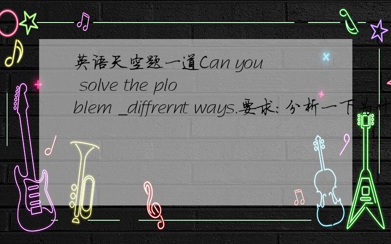 英语天空题一道Can you solve the ploblem ＿diffrernt ways.要求：分析一下为什么用