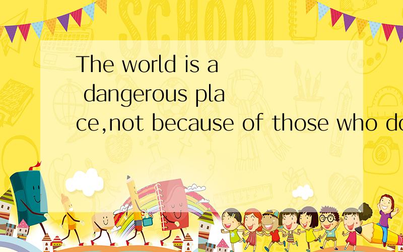 The world is a dangerous place,not because of those who do e