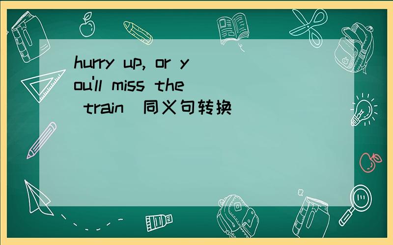 hurry up, or you'll miss the train(同义句转换）