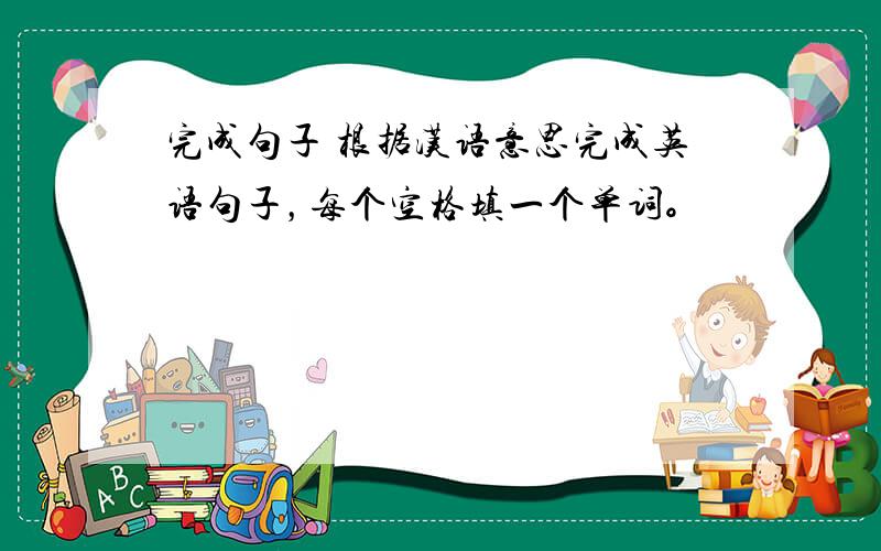 完成句子 根据汉语意思完成英语句子，每个空格填一个单词。