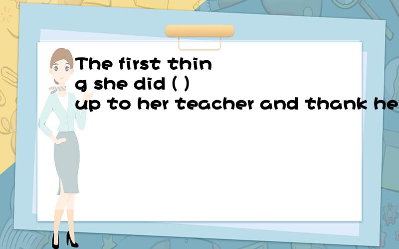 The first thing she did ( ) up to her teacher and thank her