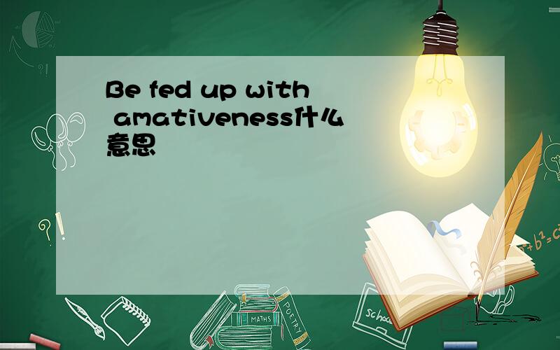 Be fed up with amativeness什么意思