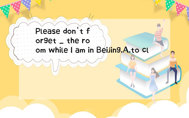 Please don't forget _ the room while I am in Beijing.A.to cl