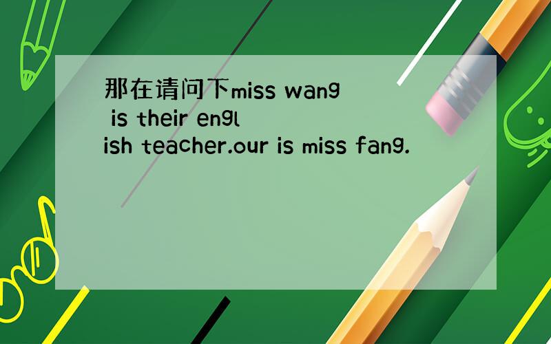 那在请问下miss wang is their english teacher.our is miss fang.