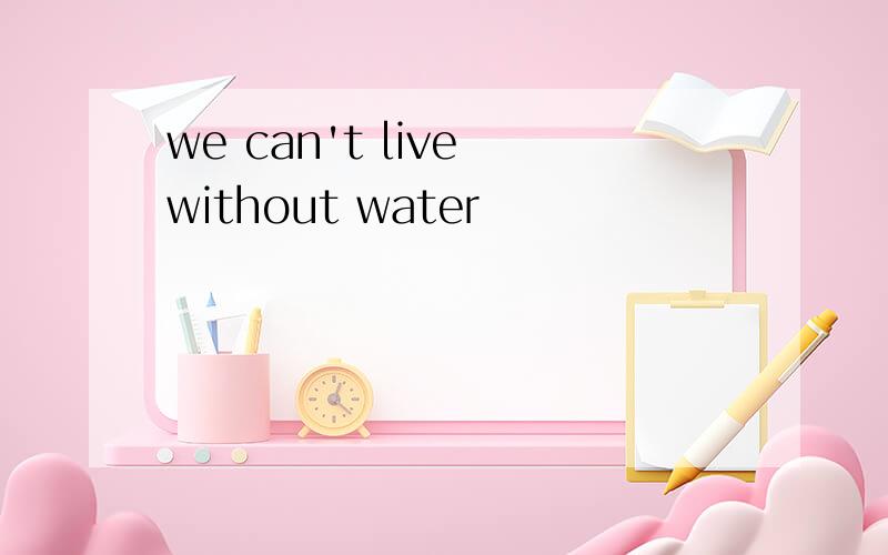 we can't live without water