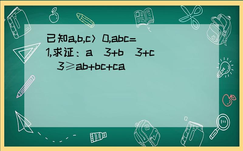 已知a,b,c＞0,abc=1,求证：a^3+b^3+c^3≥ab+bc+ca
