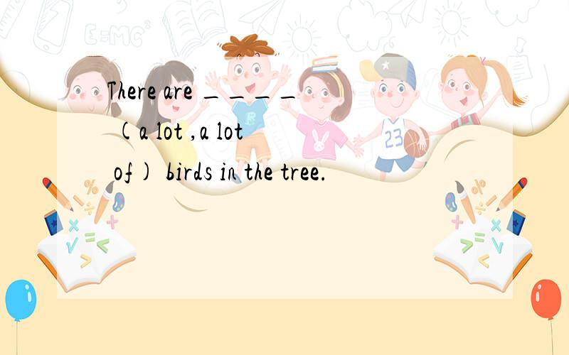 There are ____ (a lot ,a lot of) birds in the tree.