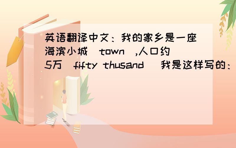 英语翻译中文：我的家乡是一座海滨小城（town）,人口约5万(fifty thusand )我是这样写的：My home