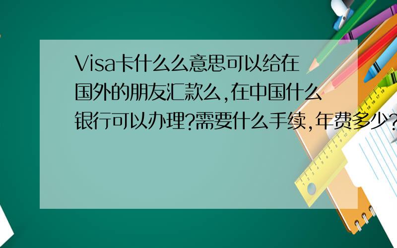 Visa卡什么么意思可以给在国外的朋友汇款么,在中国什么银行可以办理?需要什么手续,年费多少?