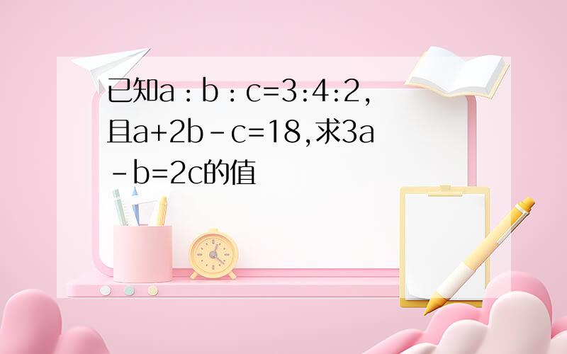 已知a：b：c=3:4:2,且a+2b-c=18,求3a-b=2c的值