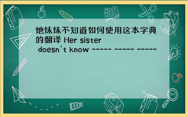 她妹妹不知道如何使用这本字典的翻译 Her sister doesn't know ----- ----- -----