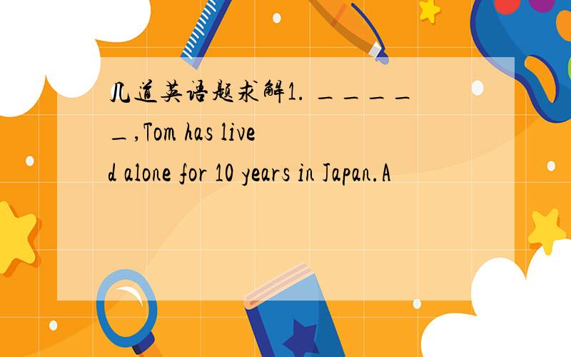 几道英语题求解1. _____,Tom has lived alone for 10 years in Japan.A