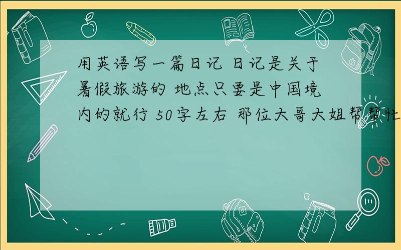 用英语写一篇日记 日记是关于暑假旅游的 地点只要是中国境内的就行 50字左右 那位大哥大姐帮帮忙