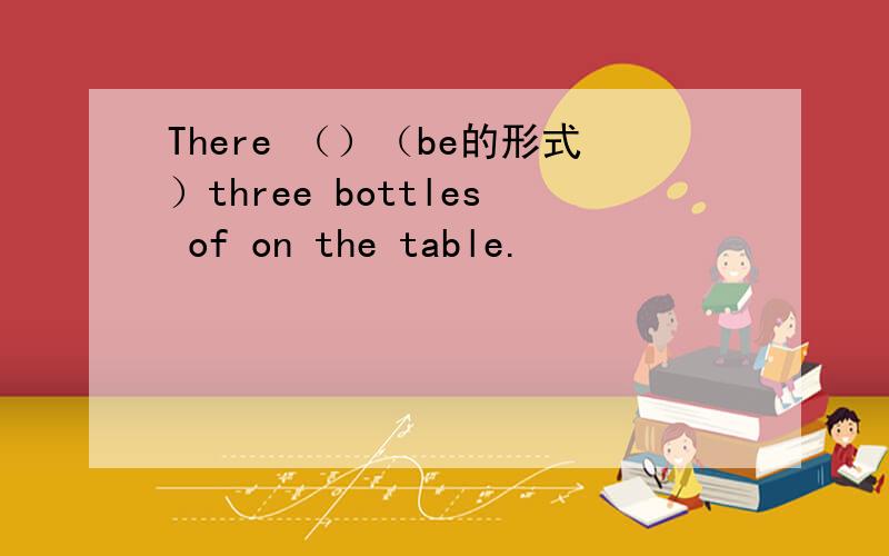 There （）（be的形式）three bottles of on the table.