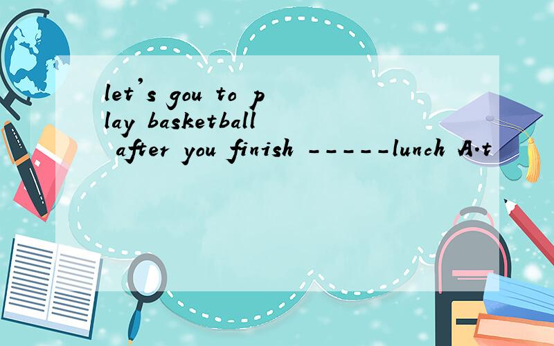 let's gou to play basketball after you finish -----lunch A.t