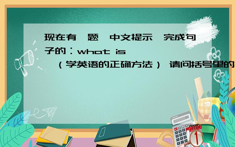 现在有一题,中文提示,完成句子的：what is …………（学英语的正确方法） 请问括号里的提示该怎么翻译