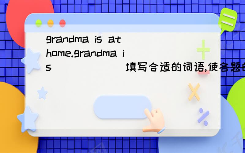 grandma is at home.grandma is ______填写合适的词语,使各题的两个句子意思保持一致