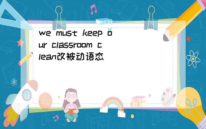 we must keep our classroom clean改被动语态