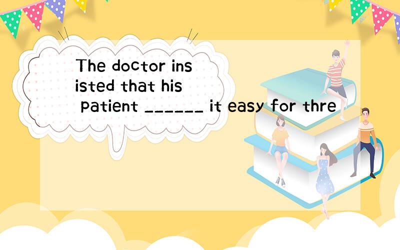 The doctor insisted that his patient ______ it easy for thre