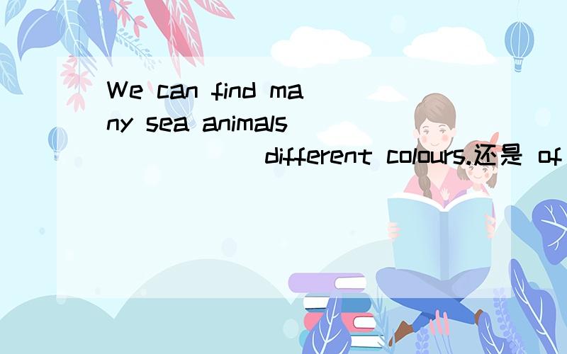We can find many sea animals _____ different colours.还是 of