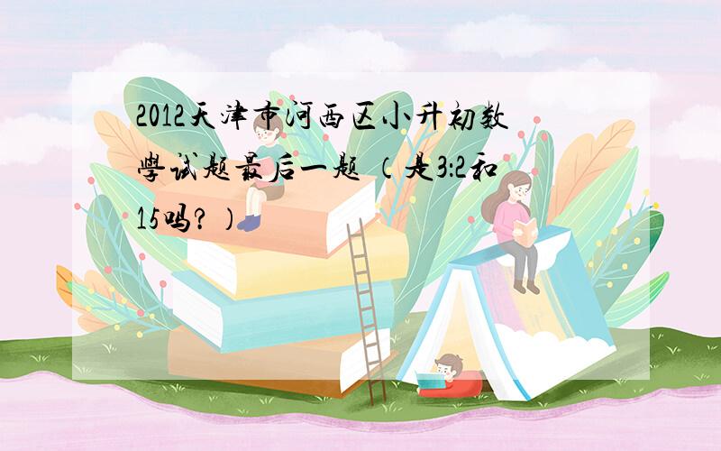 2012天津市河西区小升初数学试题最后一题 （是3：2和15吗?）