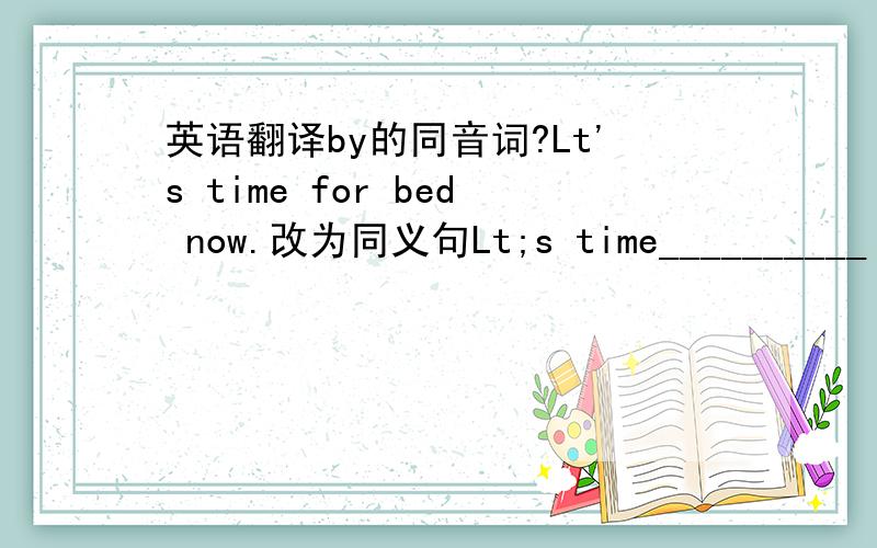 英语翻译by的同音词?Lt's time for bed now.改为同义句Lt;s time__________ __
