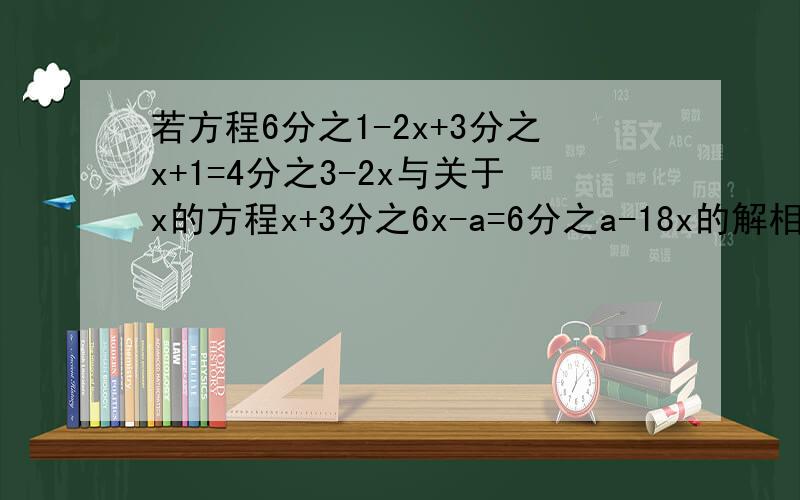 若方程6分之1-2x+3分之x+1=4分之3-2x与关于x的方程x+3分之6x-a=6分之a-18x的解相同,求a的值