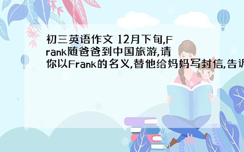 初三英语作文 12月下旬,Frank随爸爸到中国旅游,请你以Frank的名义,替他给妈妈写封信,告诉她北京的天气和对北京