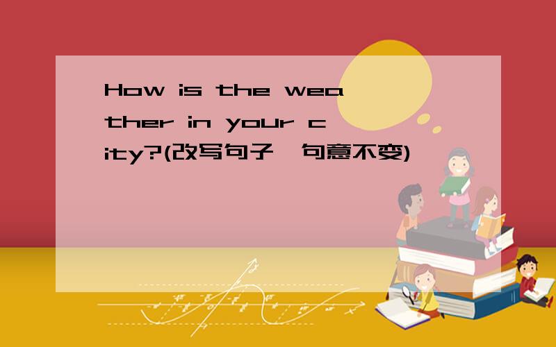 How is the weather in your city?(改写句子,句意不变)