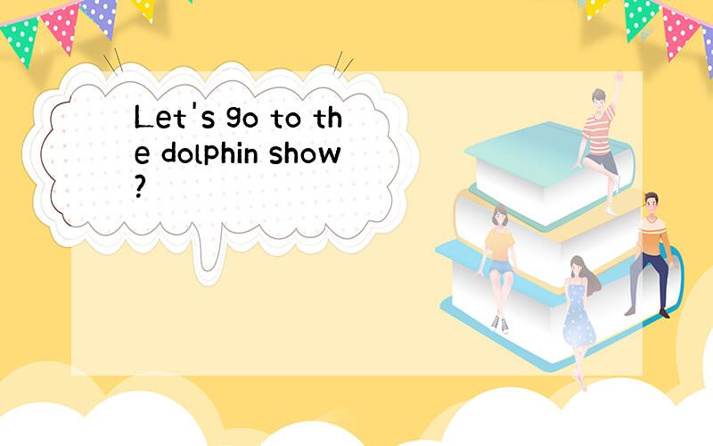 Let's go to the dolphin show?