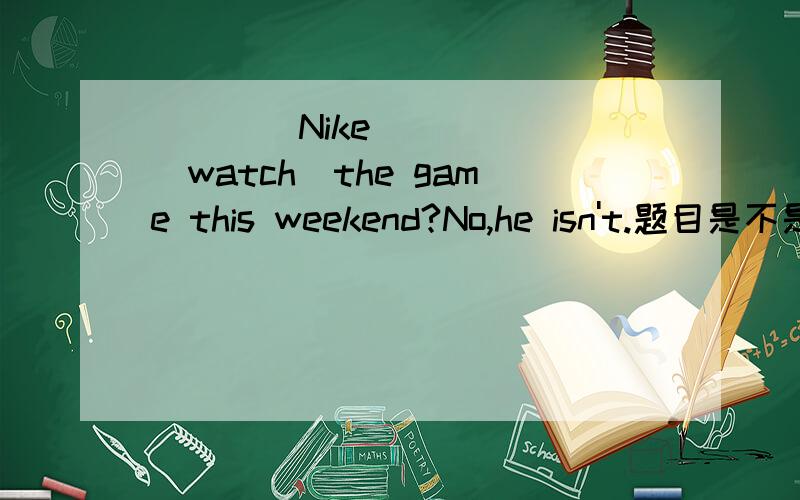____Nike _____(watch)the game this weekend?No,he isn't.题目是不是
