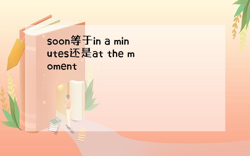 soon等于in a minutes还是at the moment