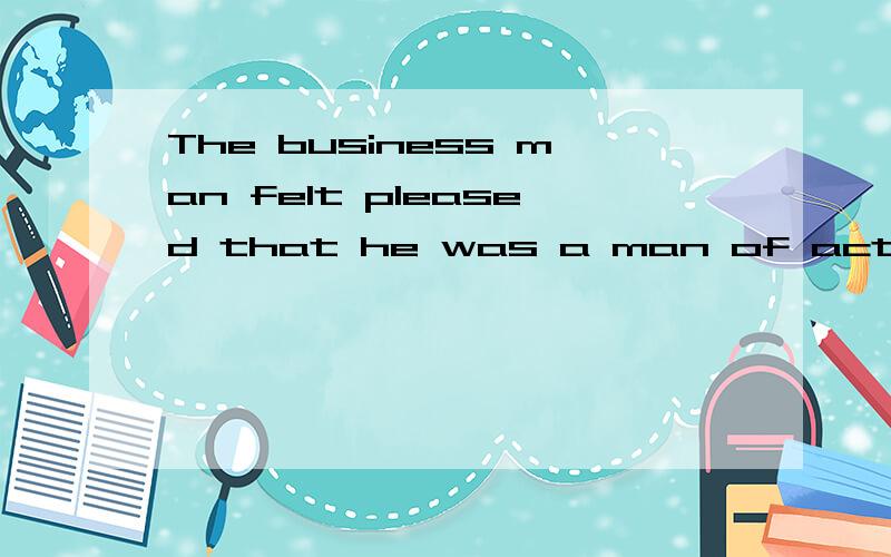The business man felt pleased that he was a man of action .中