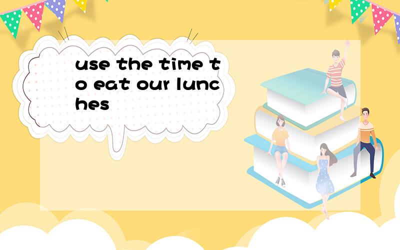use the time to eat our lunches