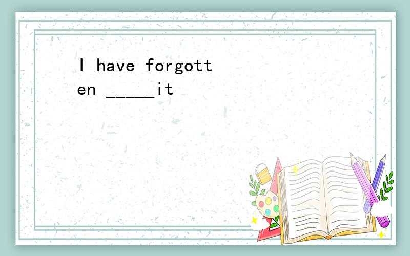 I have forgotten _____it