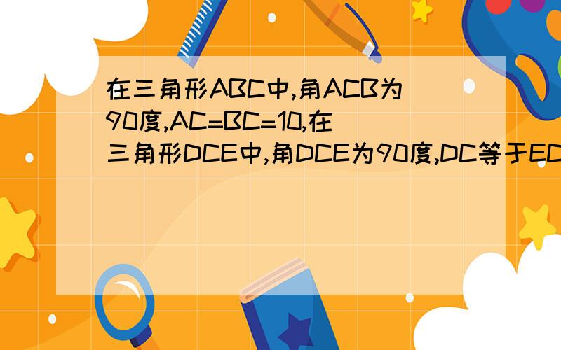 在三角形ABC中,角ACB为90度,AC=BC=10,在三角形DCE中,角DCE为90度,DC等于EC等于6,见下面,给