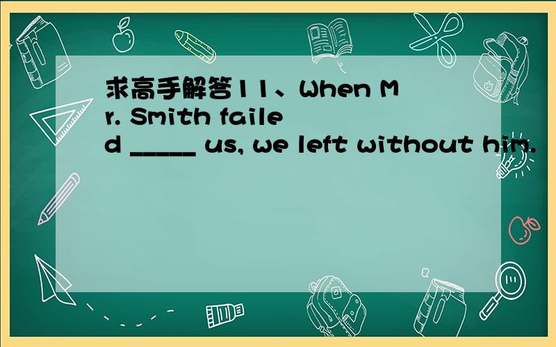 求高手解答11、When Mr. Smith failed _____ us, we left without him.