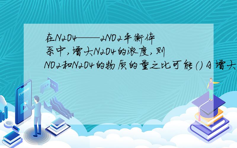 在N2O4——2NO2平衡体系中,增大N2O4的浓度,则NO2和N2O4的物质的量之比可能（） A 增大 B 减小 C
