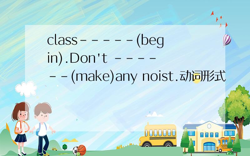 class-----(begin).Don't ------(make)any noist.动词形式