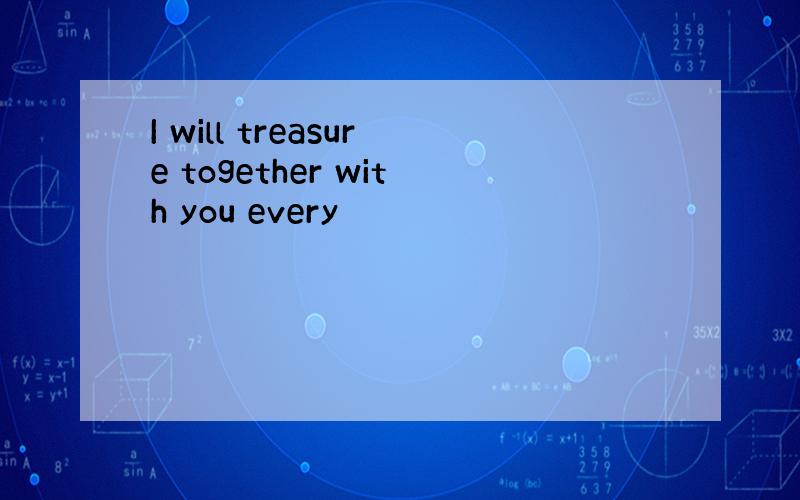 I will treasure together with you every