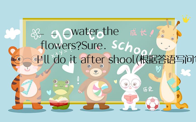 _ _ _water the flowers?Sure.I'll do it after shool(根据答语写问句）