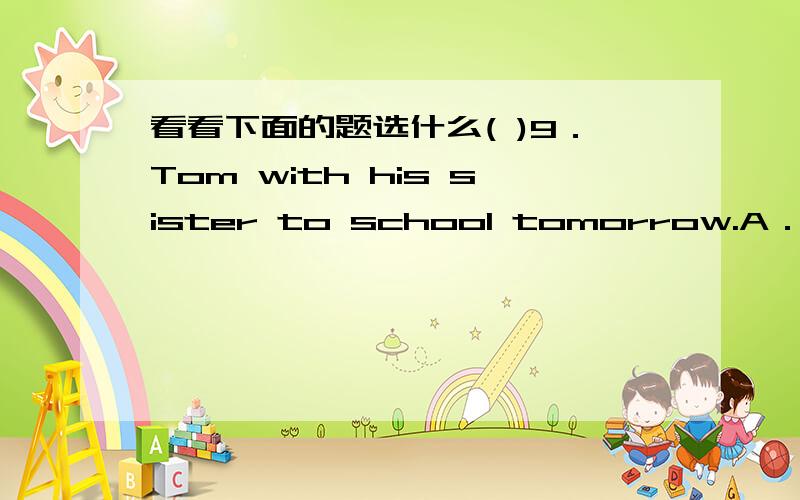 看看下面的题选什么( )9．Tom with his sister to school tomorrow.A．is go