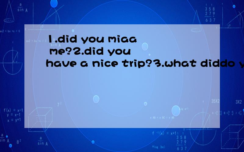 1.did you miaa me?2.did you have a nice trip?3.what diddo ye