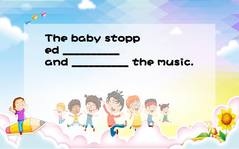 The baby stopped __________ and __________ the music.