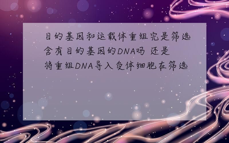 目的基因和运载体重组完是筛选含有目的基因的DNA吗 还是将重组DNA导入受体细胞在筛选