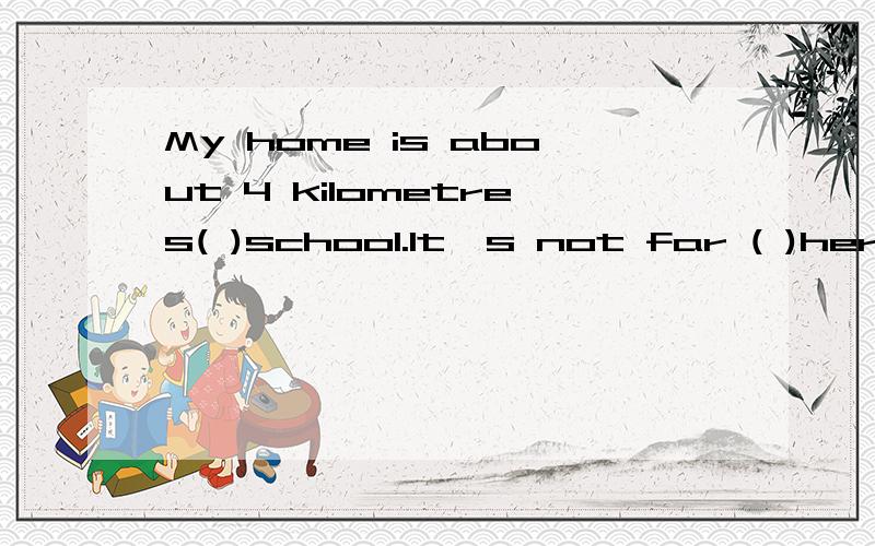 My home is about 4 kilometres( )school.It's not far ( )here