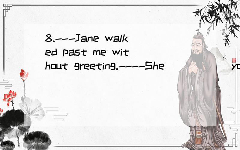 8.---Jane walked past me without greeting.----She _____ you.